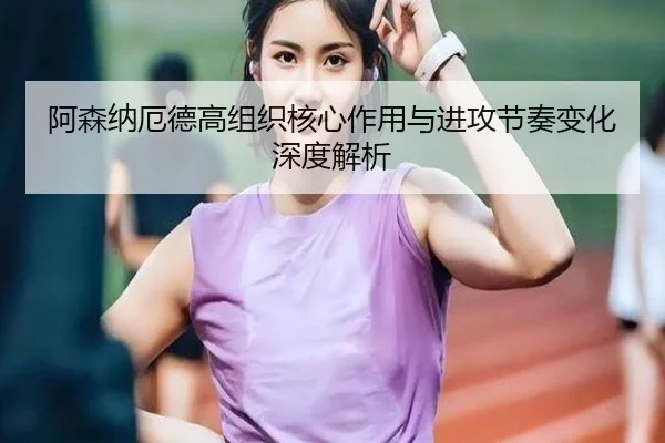 阿森纳厄德高组织核心作用与进攻节奏变化深度解析