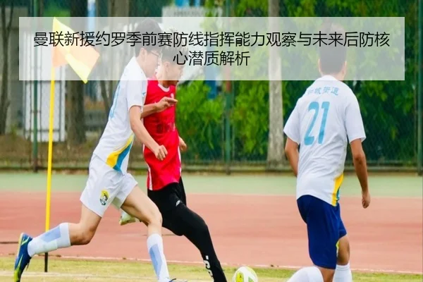 曼联新援约罗季前赛防线指挥能力观察与未来后防核心潜质解析